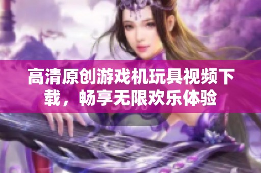 高清原创游戏机玩具视频下载，畅享无限欢乐体验