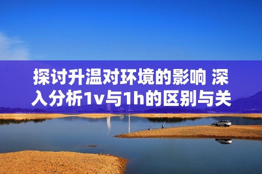 探讨升温对环境的影响 深入分析1v与1h的区别与关联