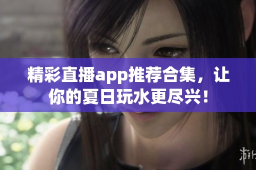 精彩直播app推荐合集，让你的夏日玩水更尽兴！
