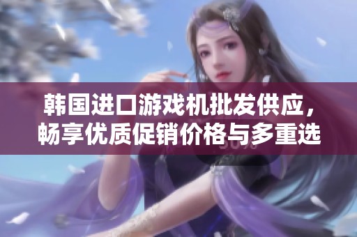 韩国进口游戏机批发供应，畅享优质促销价格与多重选择