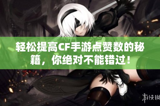 轻松提高CF手游点赞数的秘籍，你绝对不能错过！