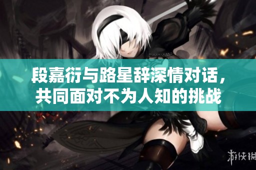 段嘉衍与路星辞深情对话，共同面对不为人知的挑战