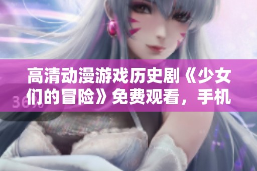 高清动漫游戏历史剧《少女们的冒险》免费观看，手机便捷观影体验