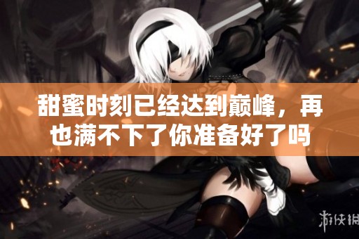 甜蜜时刻已经达到巅峰，再也满不下了你准备好了吗