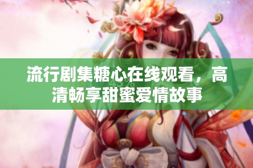 流行剧集糖心在线观看，高清畅享甜蜜爱情故事