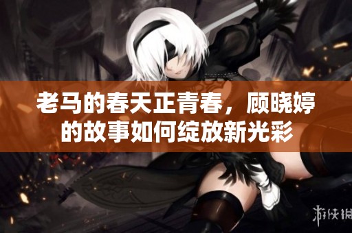 老马的春天正青春，顾晓婷的故事如何绽放新光彩