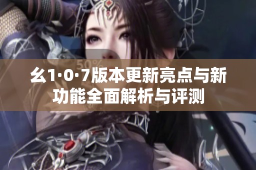 幺1·0·7版本更新亮点与新功能全面解析与评测