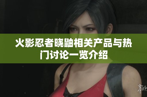 火影忍者晓鼬相关产品与热门讨论一览介绍