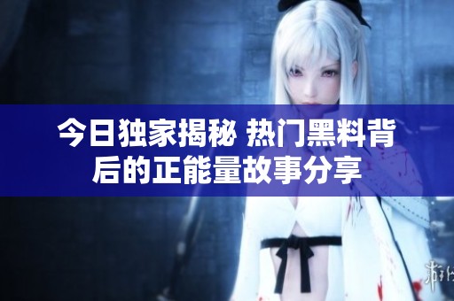 今日独家揭秘 热门黑料背后的正能量故事分享
