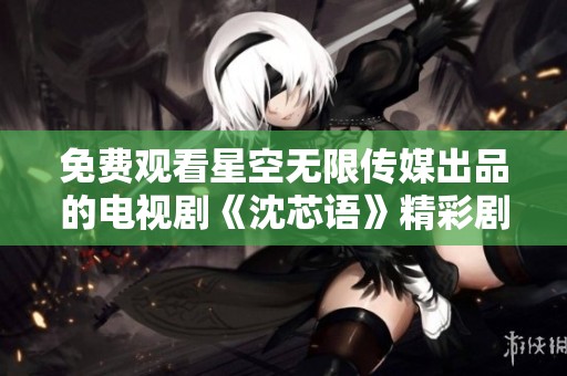 免费观看星空无限传媒出品的电视剧《沈芯语》精彩剧情解析