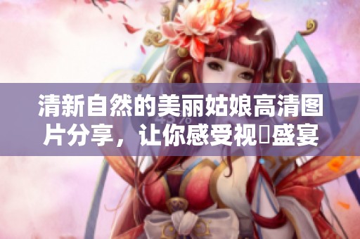 清新自然的美丽姑娘高清图片分享，让你感受视覺盛宴