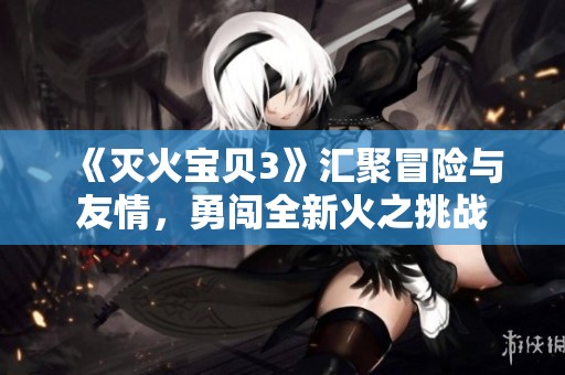 《灭火宝贝3》汇聚冒险与友情，勇闯全新火之挑战