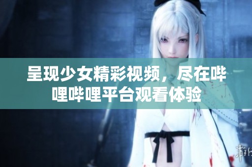 呈现少女精彩视频，尽在哔哩哔哩平台观看体验