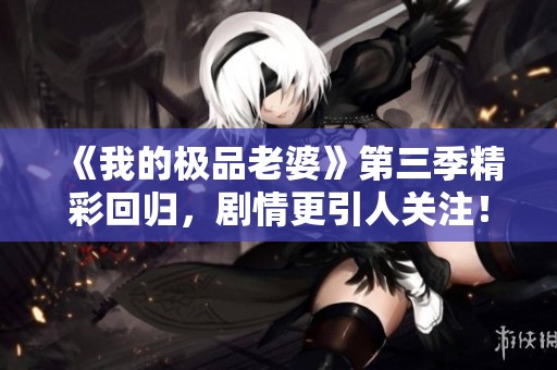 《我的极品老婆》第三季精彩回归，剧情更引人关注！