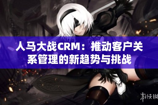 人马大战CRM：推动客户关系管理的新趋势与挑战