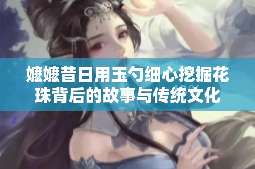 嬷嬷昔日用玉勺细心挖掘花珠背后的故事与传统文化