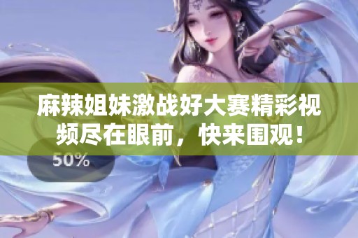 麻辣姐妹激战好大赛精彩视频尽在眼前，快来围观！