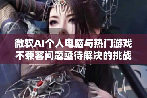 微软AI个人电脑与热门游戏不兼容问题亟待解决的挑战与对策