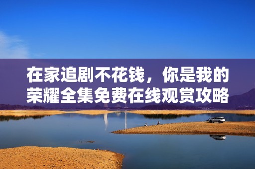 在家追剧不花钱，你是我的荣耀全集免费在线观赏攻略