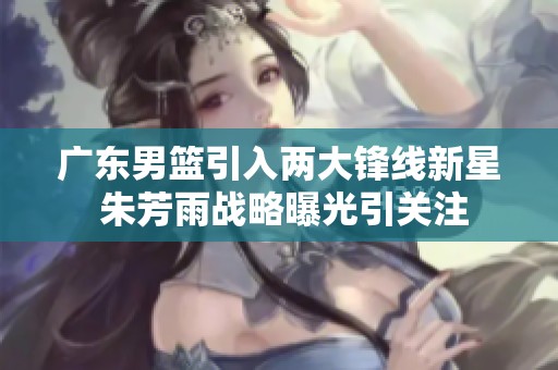 广东男篮引入两大锋线新星 朱芳雨战略曝光引关注