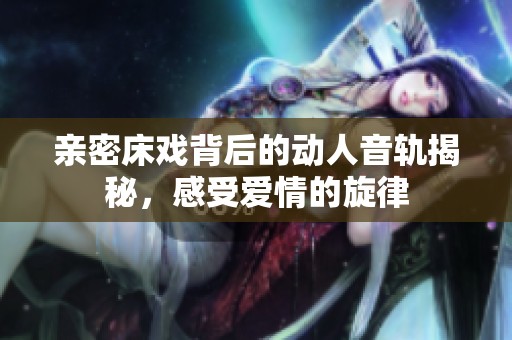 亲密床戏背后的动人音轨揭秘，感受爱情的旋律