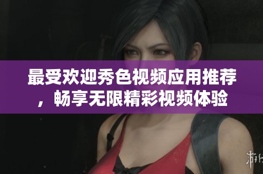 最受欢迎秀色视频应用推荐，畅享无限精彩视频体验