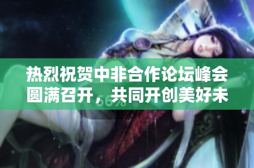 热烈祝贺中非合作论坛峰会圆满召开，共同开创美好未来
