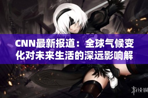CNN最新报道：全球气候变化对未来生活的深远影响解析