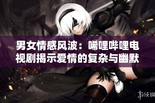 男女情感风波：唏哩哔哩电视剧揭示爱情的复杂与幽默