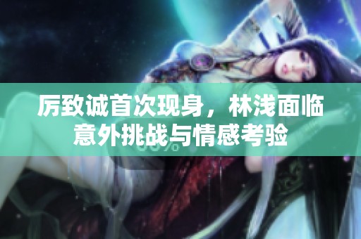厉致诚首次现身，林浅面临意外挑战与情感考验