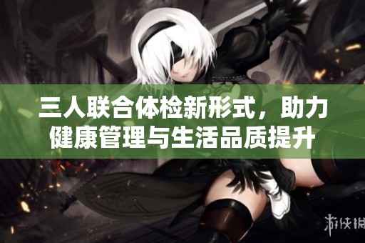 三人联合体检新形式，助力健康管理与生活品质提升