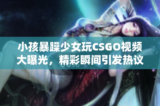小孩暴躁少女玩CSGO视频大曝光，精彩瞬间引发热议