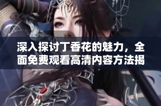 深入探讨丁香花的魅力，全面免费观看高清内容方法揭秘