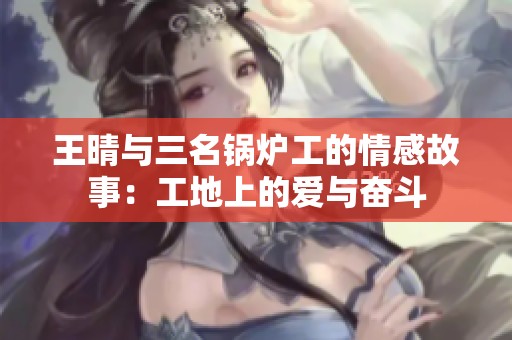 王晴与三名锅炉工的情感故事：工地上的爱与奋斗