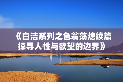 《白洁系列之色翁荡熄续篇探寻人性与欲望的边界》