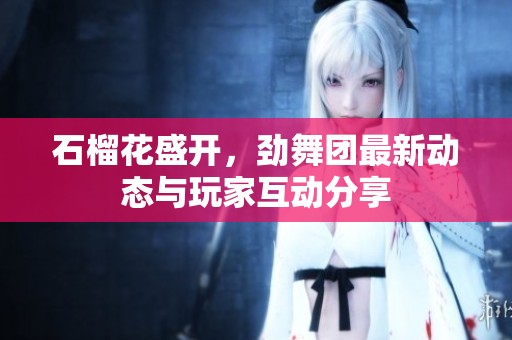 石榴花盛开，劲舞团最新动态与玩家互动分享