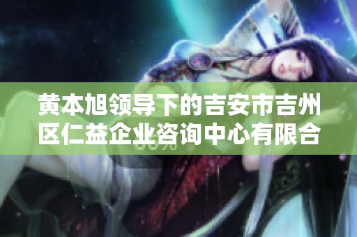 黄本旭领导下的吉安市吉州区仁益企业咨询中心有限合伙发展动态分析