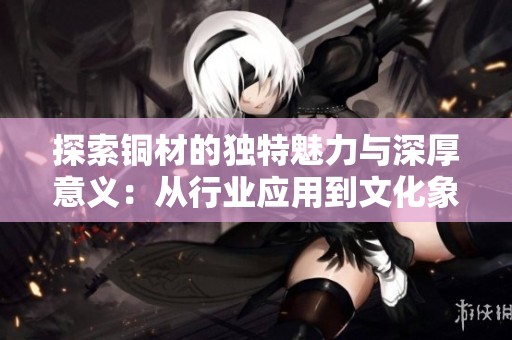 探索铜材的独特魅力与深厚意义：从行业应用到文化象征