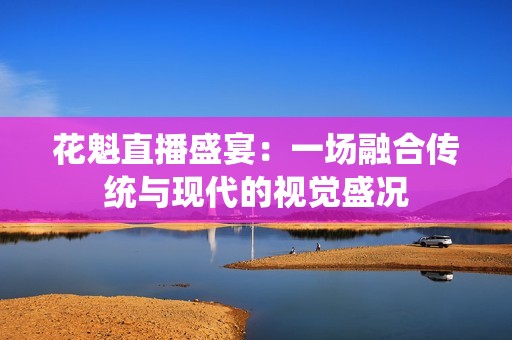 花魁直播盛宴：一场融合传统与现代的视觉盛况