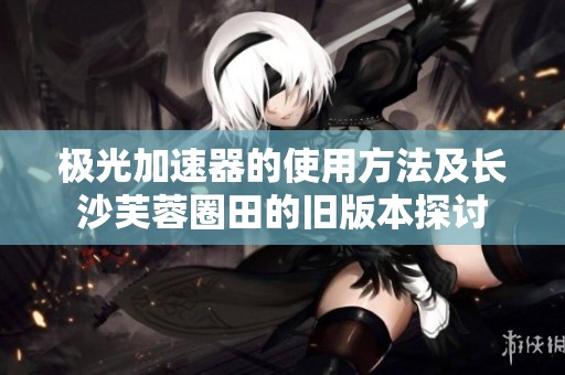 极光加速器的使用方法及长沙芙蓉圈田的旧版本探讨
