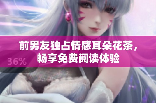 前男友独占情感耳朵花茶，畅享免费阅读体验