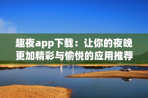趣夜app下载：让你的夜晚更加精彩与愉悦的应用推荐