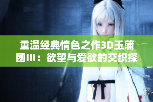 重温经典情色之作3D玉蒲团Ⅲ：欲望与爱欲的交织探秘