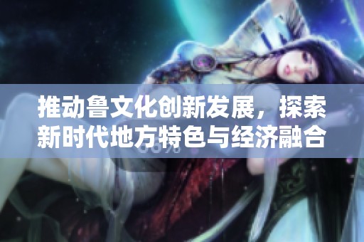 推动鲁文化创新发展，探索新时代地方特色与经济融合路径