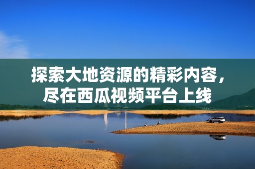 探索大地资源的精彩内容，尽在西瓜视频平台上线
