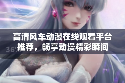 高清风车动漫在线观看平台推荐，畅享动漫精彩瞬间