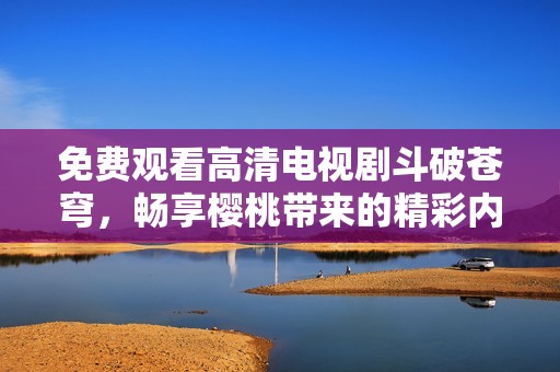 免费观看高清电视剧斗破苍穹，畅享樱桃带来的精彩内容
