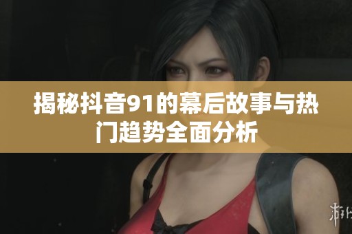 揭秘抖音91的幕后故事与热门趋势全面分析