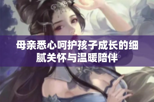 母亲悉心呵护孩子成长的细腻关怀与温暖陪伴