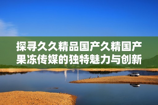 探寻久久精品国产久精国产果冻传媒的独特魅力与创新之路